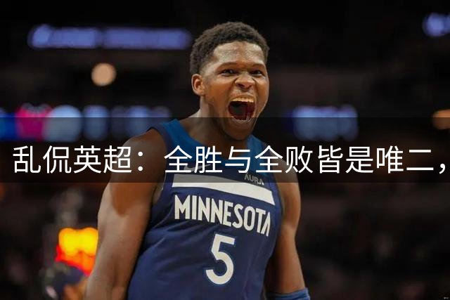 乱侃英超：全胜与全败皆是唯二，争冠与保级凸显结局